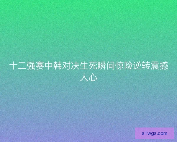 十二强赛中韩对决生死瞬间惊险逆转震撼人心