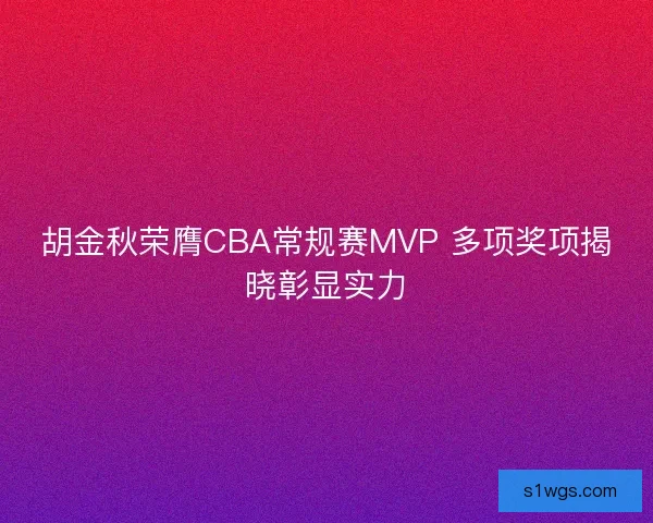 胡金秋荣膺CBA常规赛MVP 多项奖项揭晓彰显实力